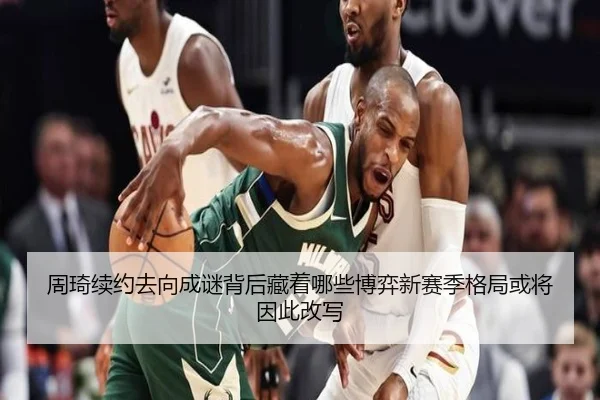 周琦续约去向成谜背后藏着哪些博弈新赛季格局或将因此改写